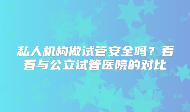 私人机构做试管安全吗？看看与公立试管医院的对比
