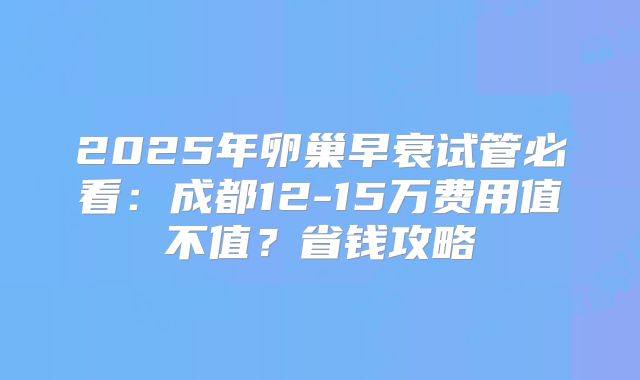 2025年卵巢早衰试管必看：成都12-15万费用值不值？省钱攻略