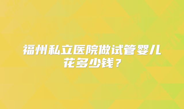 福州私立医院做试管婴儿花多少钱?