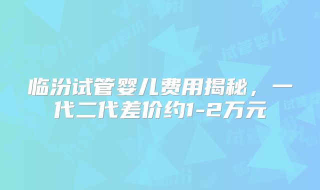 临汾试管婴儿费用揭秘，一代二代差价约1-2万元