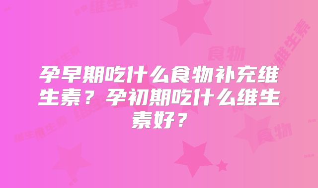 孕早期吃什么食物补充维生素?孕初期吃什么维生素好?