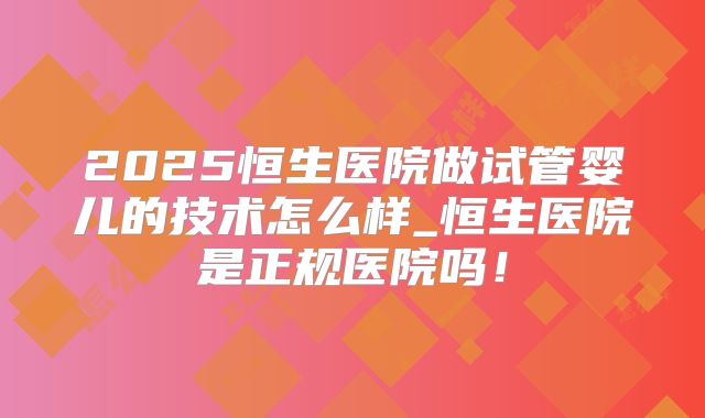2025恒生医院做试管婴儿的技术怎么样_恒生医院是正规医院吗！