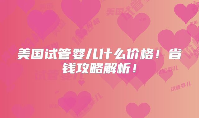 美国试管婴儿什么价格!省钱攻略解析!
