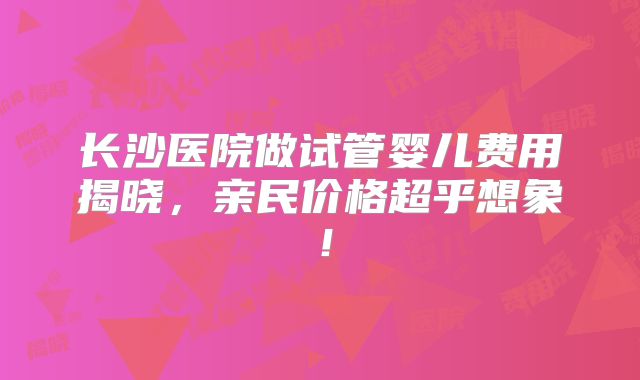 长沙医院做试管婴儿费用揭晓，亲民价格超乎想象！