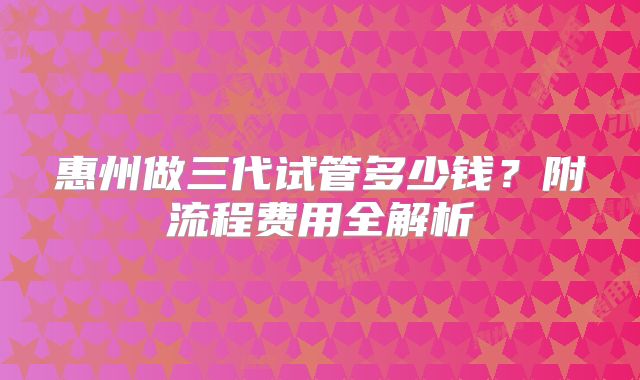 惠州做三代试管多少钱?附流程费用全解析