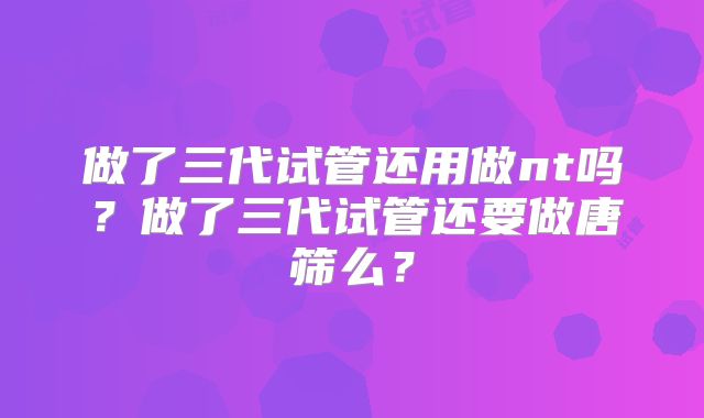 做了三代试管还用做nt吗？做了三代试管还要做唐筛么？