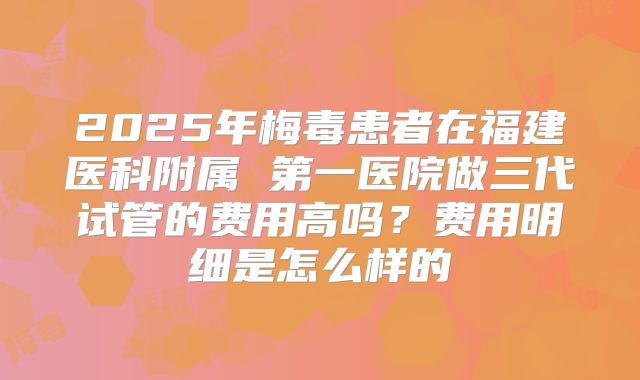 2025年梅毒患者在福建医科附属 第一医院做三代试管的费用高吗？费用明细是怎么样的