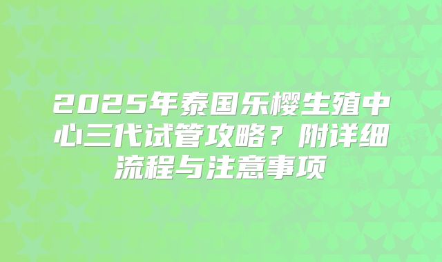 2025年泰国乐樱生殖中心三代试管攻略?附详细流程与注意事项