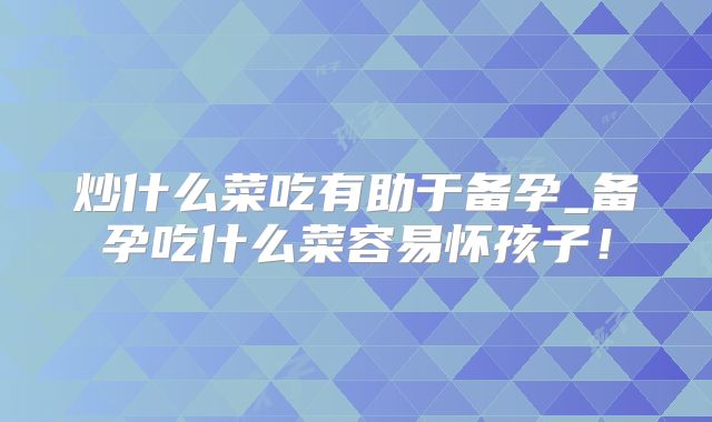 炒什么菜吃有助于备孕_备孕吃什么菜容易怀孩子！