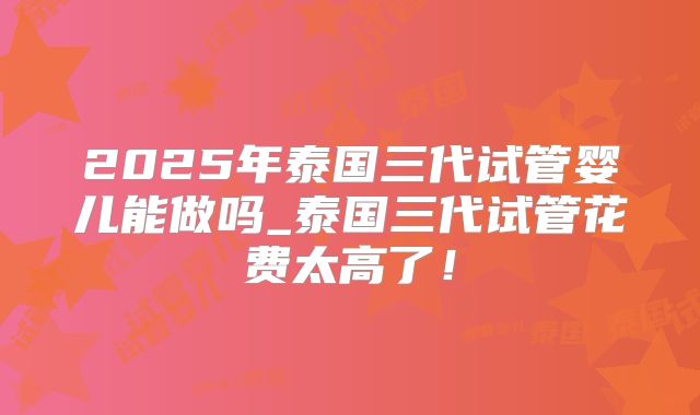 2025年泰国三代试管婴儿能做吗_泰国三代试管花费太高了！