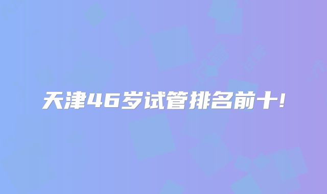 天津46岁试管排名前十!