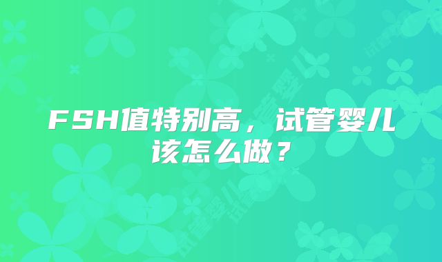 FSH值特别高,试管婴儿该怎么做?