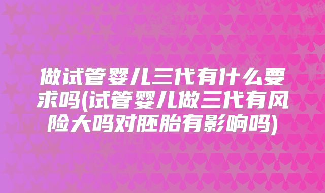 做试管婴儿三代有什么要求吗(试管婴儿做三代有风险大吗对胚胎有影响吗)