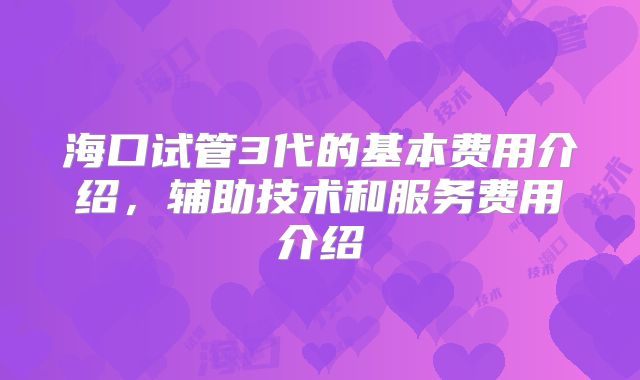海口试管3代的基本费用介绍,辅助技术和服务费用介绍
