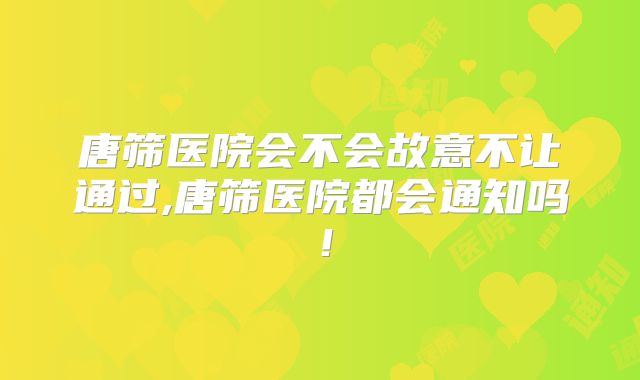 唐筛医院会不会故意不让通过,唐筛医院都会通知吗!