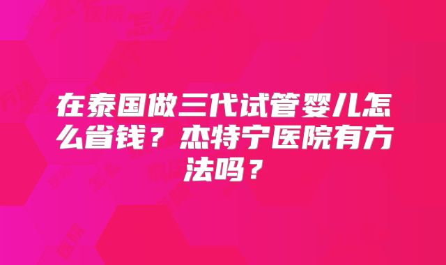 在泰国做三代试管婴儿怎么省钱？杰特宁医院有方法吗？