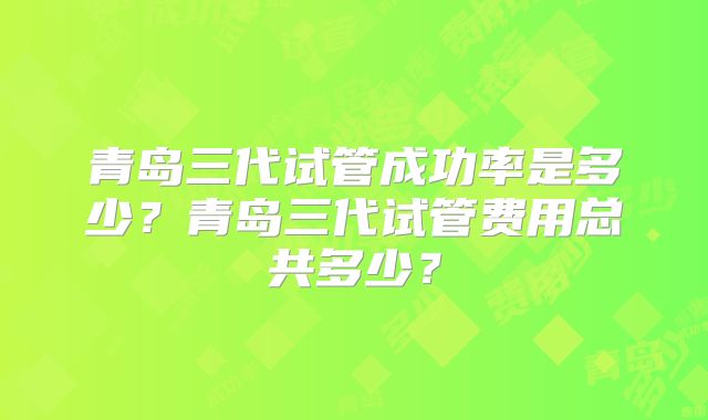 青岛三代试管成功率是多少?青岛三代试管费用总共多少?