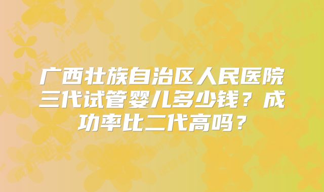 广西壮族自治区人民医院三代试管婴儿多少钱？成功率比二代高吗？
