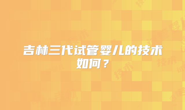 吉林三代试管婴儿的技术如何？