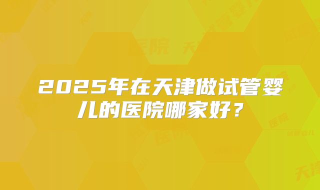2025年在天津做试管婴儿的医院哪家好？