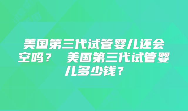 美国第三代试管婴儿还会空吗? 美国第三代试管婴儿多少钱?