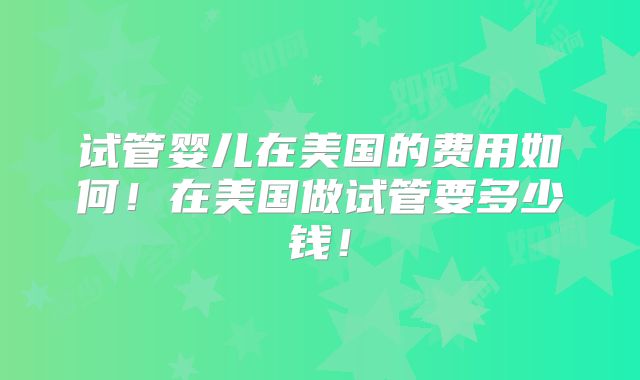 试管婴儿在美国的费用如何！在美国做试管要多少钱！