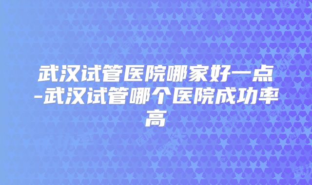 武汉试管医院哪家好一点-武汉试管哪个医院成功率高