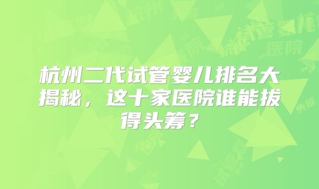 杭州二代试管婴儿排名大揭秘,这十家医院谁能拔得头筹?