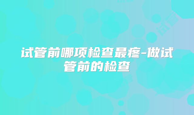 试管前哪项检查最疼-做试管前的检查
