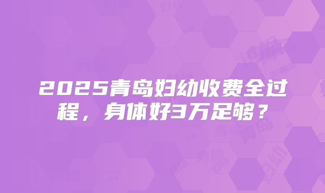 2025青岛妇幼收费全过程，身体好3万足够？