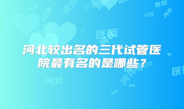 河北较出名的三代试管医院最有名的是哪些?
