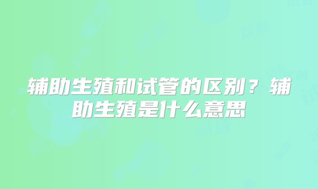 辅助生殖和试管的区别？辅助生殖是什么意思