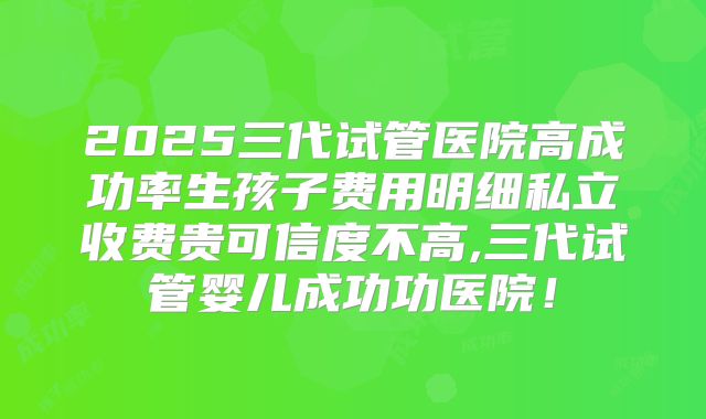 2025三代试管医院高成功率生孩子费用明细私立收费贵可信度不高,三代试管婴儿成功功医院！