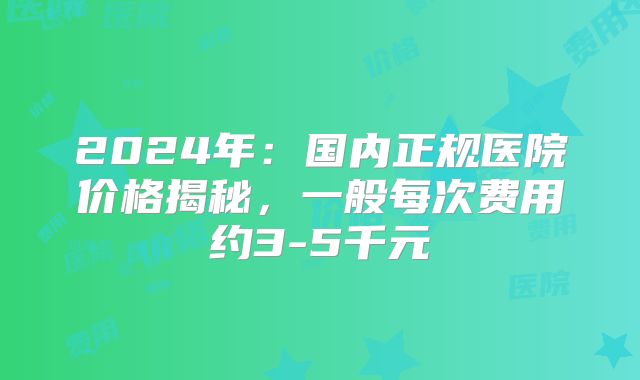 2024年：国内正规医院价格揭秘，一般每次费用约3-5千元