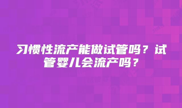 习惯性流产能做试管吗?试管婴儿会流产吗?