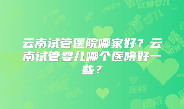 云南试管医院哪家好？云南试管婴儿哪个医院好一些？