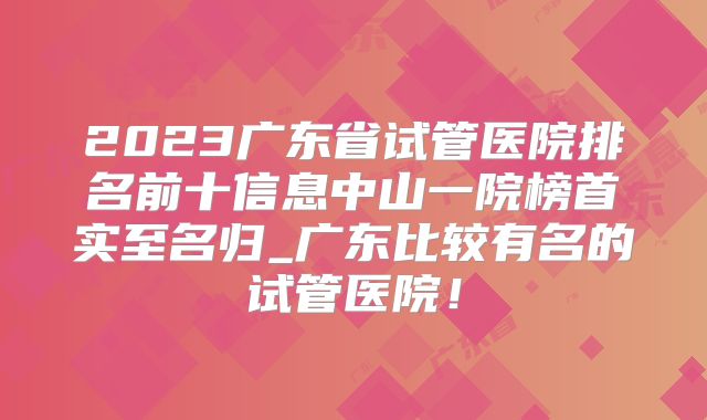 2023广东省试管医院排名前十信息中山一院榜首实至名归_广东比较有名的试管医院!