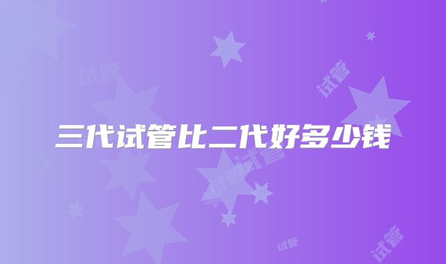三代试管比二代好多少钱