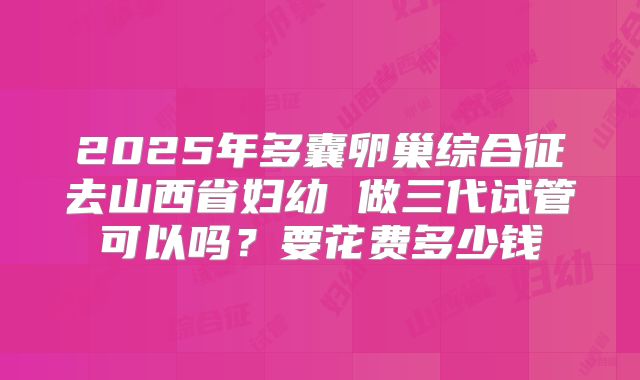2025年多囊卵巢综合征去山西省妇幼 做三代试管可以吗?要花费多少钱