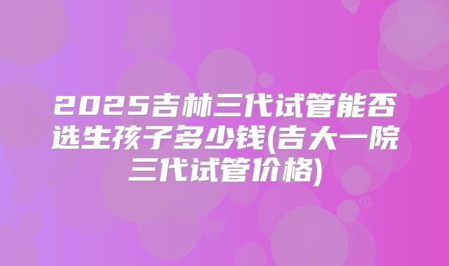 2025吉林三代试管能否选生孩子多少钱(吉大一院三代试管价格)