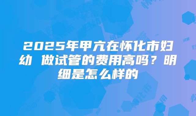 2025年甲亢在怀化市妇幼 做试管的费用高吗？明细是怎么样的