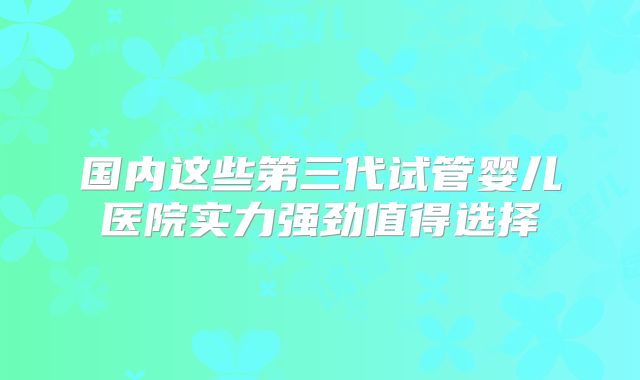 国内这些第三代试管婴儿医院实力强劲值得选择