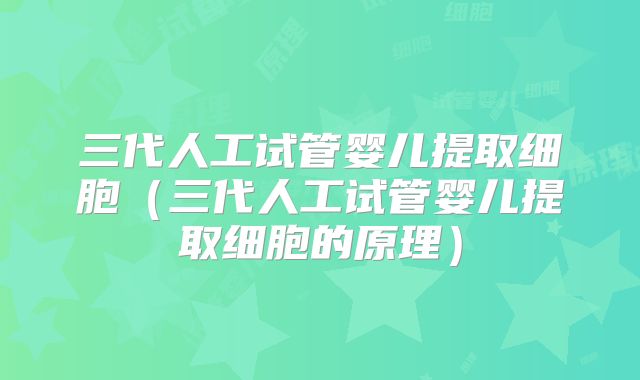 三代人工试管婴儿提取细胞（三代人工试管婴儿提取细胞的原理）