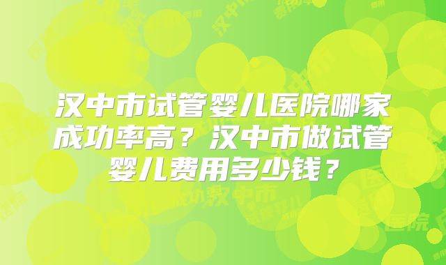 汉中市试管婴儿医院哪家成功率高？汉中市做试管婴儿费用多少钱？