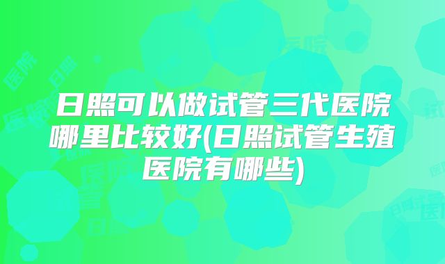 日照可以做试管三代医院哪里比较好(日照试管生殖医院有哪些)