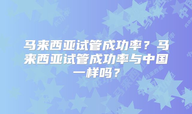 马来西亚试管成功率？马来西亚试管成功率与中国一样吗？