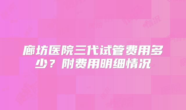 廊坊医院三代试管费用多少?附费用明细情况
