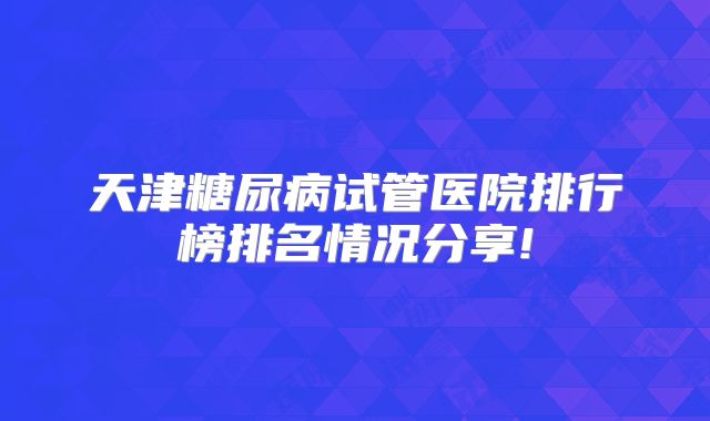 天津糖尿病试管医院排行榜排名情况分享!