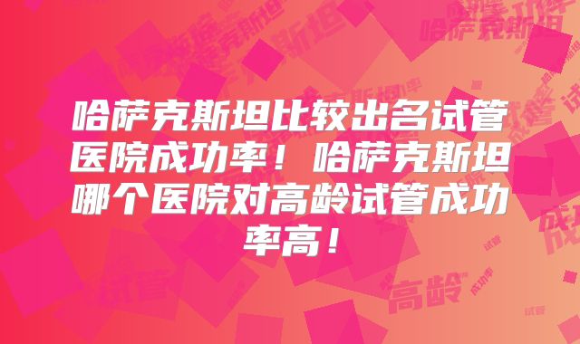 哈萨克斯坦比较出名试管医院成功率！哈萨克斯坦哪个医院对高龄试管成功率高！