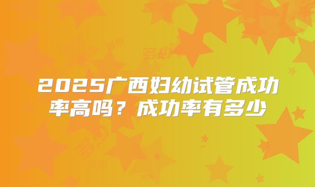 2025广西妇幼试管成功率高吗？成功率有多少